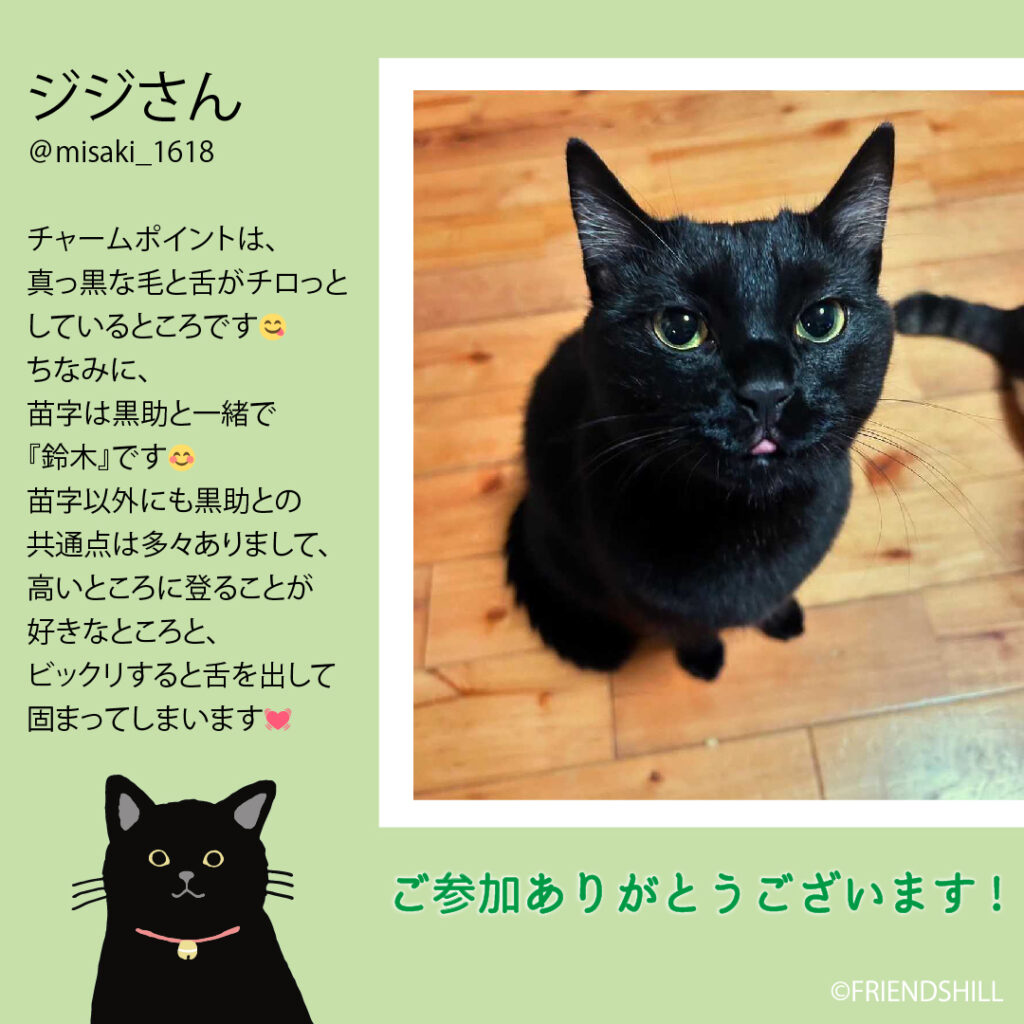 名前は『ジジ』です🐈‍⬛
チャームポイントは、真っ黒な毛と舌がチロっとしているところです😋

ちなみに、苗字は黒助と一緒で『鈴木』です🤭

苗字以外にも黒助との共通点は多々ありまして、
高いところに登ることが好きなところと、ビックリすると舌を出して固まってしまいます🤫💓
